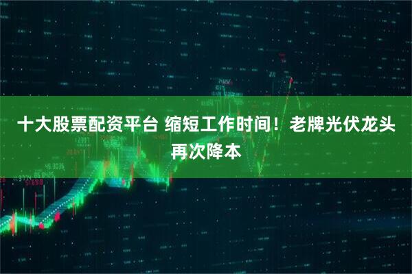 十大股票配资平台 缩短工作时间！老牌光伏龙头再次降本