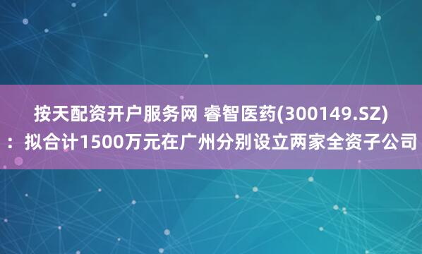 按天配资开户服务网 睿智医药(300149.SZ)：拟合计1500万元在广州分别设立两家全资子公司
