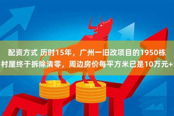 配资方式 历时15年，广州一旧改项目的1950栋村屋终于拆除清零，周边房价每平方米已是10万元+