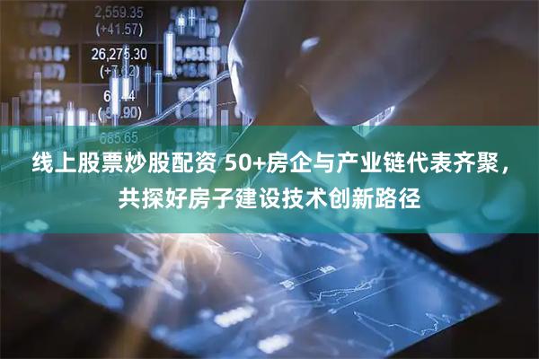 线上股票炒股配资 50+房企与产业链代表齐聚，共探好房子建设技术创新路径
