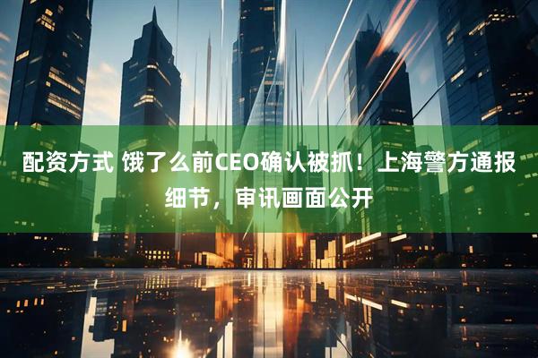 配资方式 饿了么前CEO确认被抓！上海警方通报细节，审讯画面公开