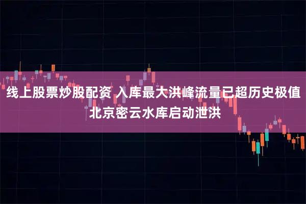 线上股票炒股配资 入库最大洪峰流量已超历史极值 北京密云水库启动泄洪
