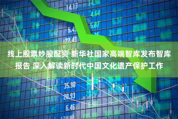 线上股票炒股配资 新华社国家高端智库发布智库报告 深入解读新时代中国文化遗产保护工作