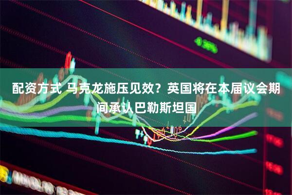 配资方式 马克龙施压见效？英国将在本届议会期间承认巴勒斯坦国