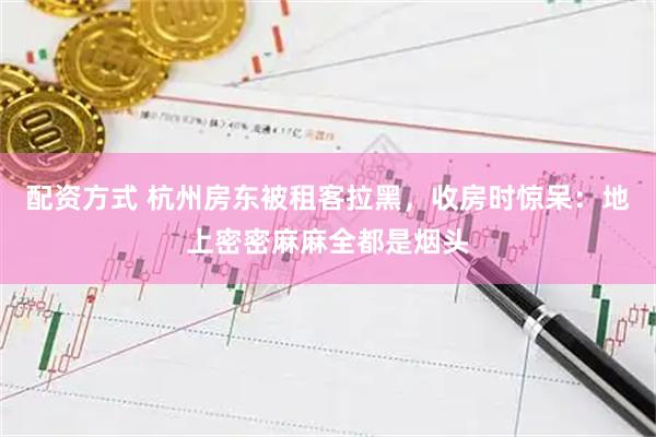 配资方式 杭州房东被租客拉黑，收房时惊呆：地上密密麻麻全都是烟头