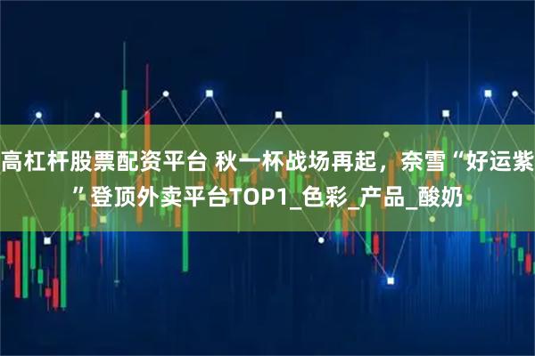 高杠杆股票配资平台 秋一杯战场再起，奈雪“好运紫”登顶外卖平台TOP1_色彩_产品_酸奶
