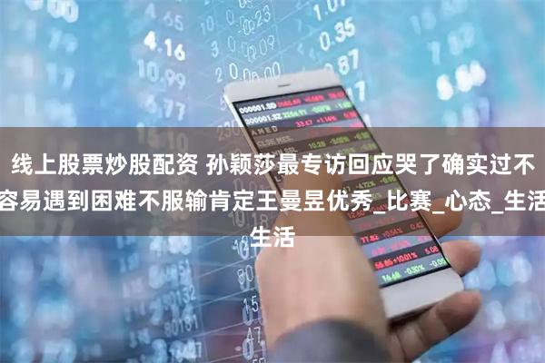 线上股票炒股配资 孙颖莎最专访回应哭了确实过不容易遇到困难不服输肯定王曼昱优秀_比赛_心态_生活