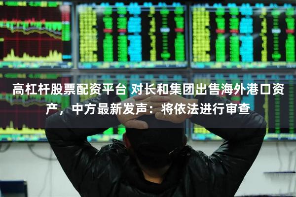 高杠杆股票配资平台 对长和集团出售海外港口资产，中方最新发声：将依法进行审查
