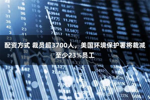 配资方式 裁员超3700人，美国环境保护署将裁减至少23%员工