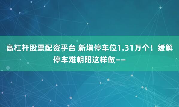 高杠杆股票配资平台 新增停车位1.31万个！缓解停车难朝阳这样做——
