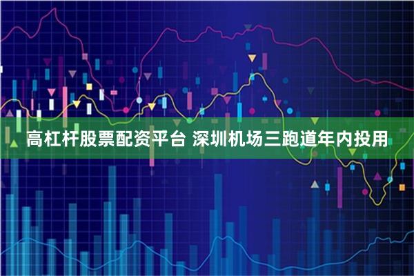 高杠杆股票配资平台 深圳机场三跑道年内投用