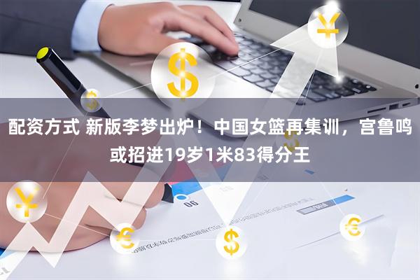 配资方式 新版李梦出炉！中国女篮再集训，宫鲁鸣或招进19岁1米83得分王