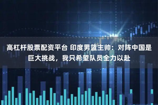 高杠杆股票配资平台 印度男篮主帅：对阵中国是巨大挑战，我只希望队员全力以赴