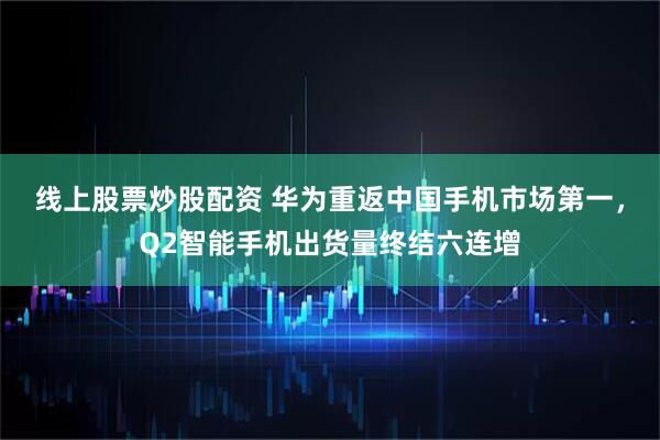 线上股票炒股配资 华为重返中国手机市场第一，Q2智能手机出货量终结六连增