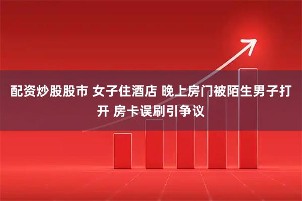 配资炒股股市 女子住酒店 晚上房门被陌生男子打开 房卡误刷引争议