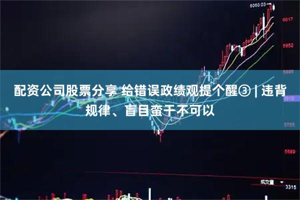 配资公司股票分享 给错误政绩观提个醒③ | 违背规律、盲目蛮干不可以