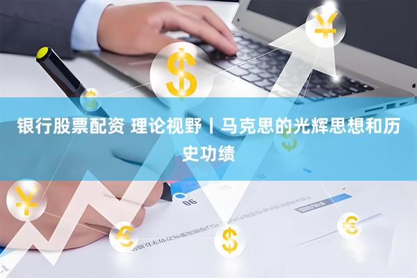 银行股票配资 理论视野丨马克思的光辉思想和历史功绩