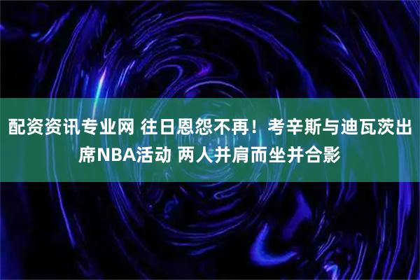 配资资讯专业网 往日恩怨不再！考辛斯与迪瓦茨出席NBA活动 两人并肩而坐并合影