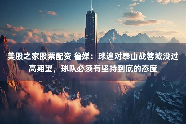 美股之家股票配资 鲁媒：球迷对泰山战蓉城没过高期望，球队必须有坚持到底的态度