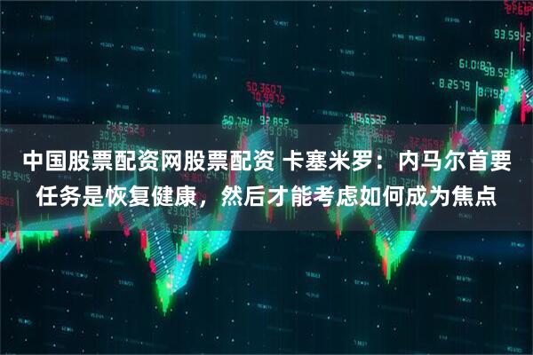 中国股票配资网股票配资 卡塞米罗：内马尔首要任务是恢复健康，然后才能考虑如何成为焦点