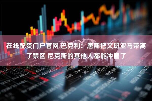 在线配资门户官网 巴克利：唐斯把文班亚马带离了禁区 尼克斯的其他人都能冲筐了