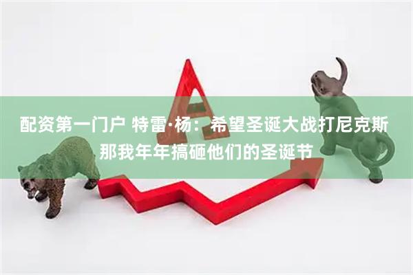 配资第一门户 特雷·杨：希望圣诞大战打尼克斯 那我年年搞砸他们的圣诞节