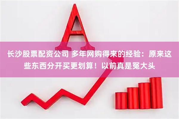 长沙股票配资公司 多年网购得来的经验：原来这些东西分开买更划算！以前真是冤大头