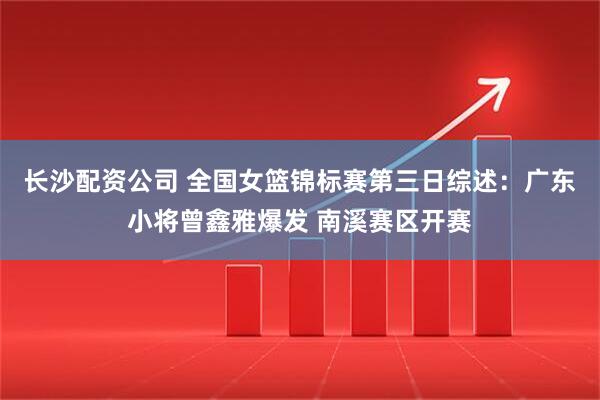 长沙配资公司 全国女篮锦标赛第三日综述：广东小将曾鑫雅爆发 南溪赛区开赛
